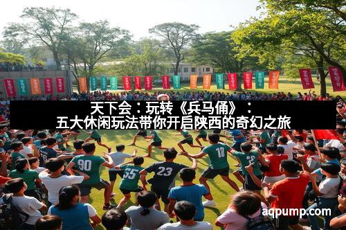 天下会：玩转《兵马俑》：五大休闲玩法带你开启陕西的奇幻之旅