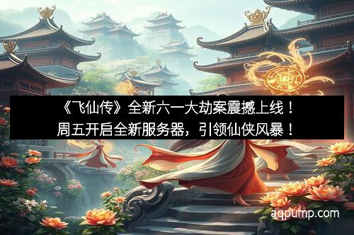 《飞仙传》全新六一大劫案震撼上线！周五开启全新服务器，引领仙侠风暴！