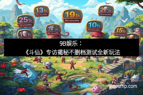 9B娱乐：《斗仙》专访揭秘不删档测试全新玩法